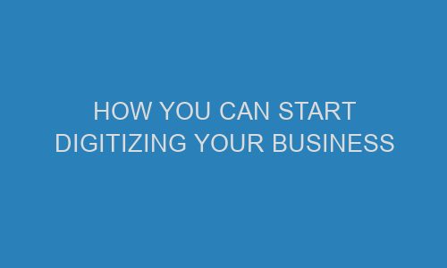how you can start digitizing your business 71351 1 - How You Can Start Digitizing Your Business